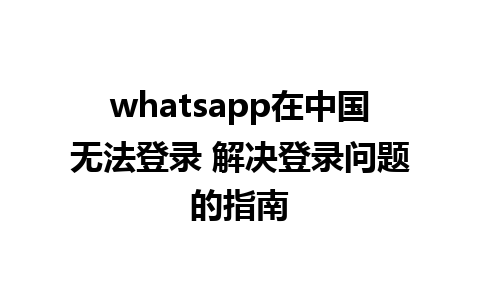 whatsapp在中国无法登录 解决登录问题的指南