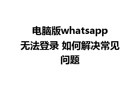 电脑版whatsapp无法登录 如何解决常见问题