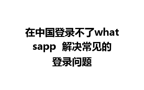 在中国登录不了whatsapp  解决常见的登录问题